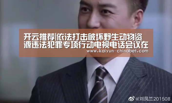 开云推荐|依法打击破坏野生动物资源违法犯罪专项行动电视电话会议在京召开(图1) 开云网站